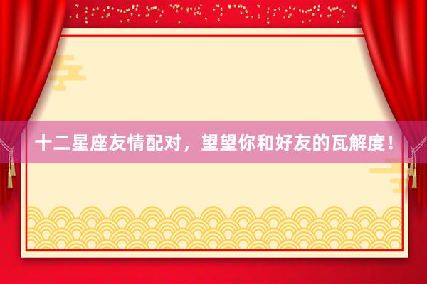 十二星座友情配对，望望你和好友的瓦解度！